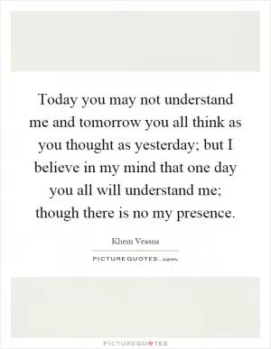 Today you may not understand me and tomorrow you all think as you thought as yesterday; but I believe in my mind that one day you all will understand me; though there is no my presence Picture Quote #1