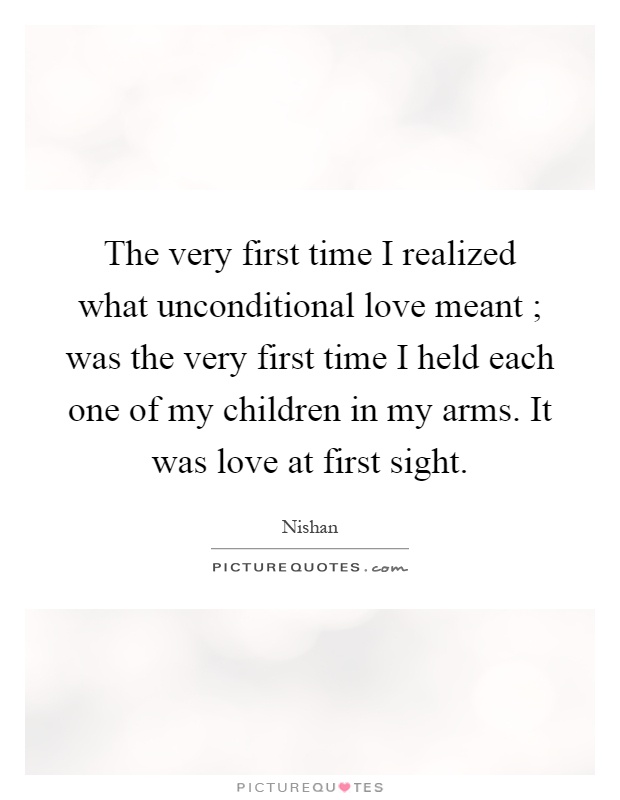 The very first time I realized what unconditional love meant ; was the very first time I held each one of my children in my arms. It was love at first sight Picture Quote #1