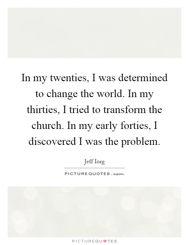 In my twenties, I was determined to change the world. In my thirties, I tried to transform the church. In my early forties, I discovered I was the problem Picture Quote #1