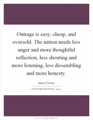 Outrage is easy, cheap, and oversold. The nation needs less anger and more thoughtful reflection, less shouting and more listening, less dissembling and more honesty Picture Quote #1