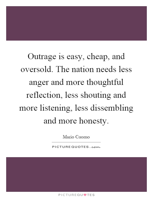 Outrage is easy, cheap, and oversold. The nation needs less anger and more thoughtful reflection, less shouting and more listening, less dissembling and more honesty Picture Quote #1