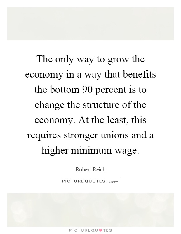 The only way to grow the economy in a way that benefits the bottom 90 percent is to change the structure of the economy. At the least, this requires stronger unions and a higher minimum wage Picture Quote #1
