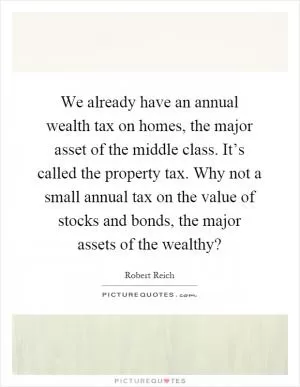 We already have an annual wealth tax on homes, the major asset of the middle class. It’s called the property tax. Why not a small annual tax on the value of stocks and bonds, the major assets of the wealthy? Picture Quote #1