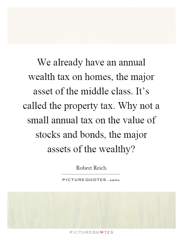 We already have an annual wealth tax on homes, the major asset of the middle class. It's called the property tax. Why not a small annual tax on the value of stocks and bonds, the major assets of the wealthy? Picture Quote #1