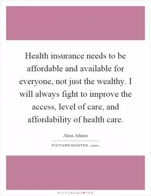 Health insurance needs to be affordable and available for everyone, not just the wealthy. I will always fight to improve the access, level of care, and affordability of health care Picture Quote #1