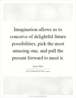 Imagination allows us to conceive of delightful future possibilities, pick the most amazing one, and pull the present forward to meet it Picture Quote #1