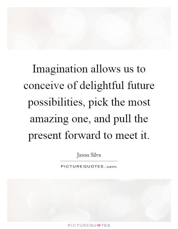 Imagination allows us to conceive of delightful future possibilities, pick the most amazing one, and pull the present forward to meet it Picture Quote #1