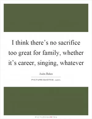 I think there’s no sacrifice too great for family, whether it’s career, singing, whatever Picture Quote #1