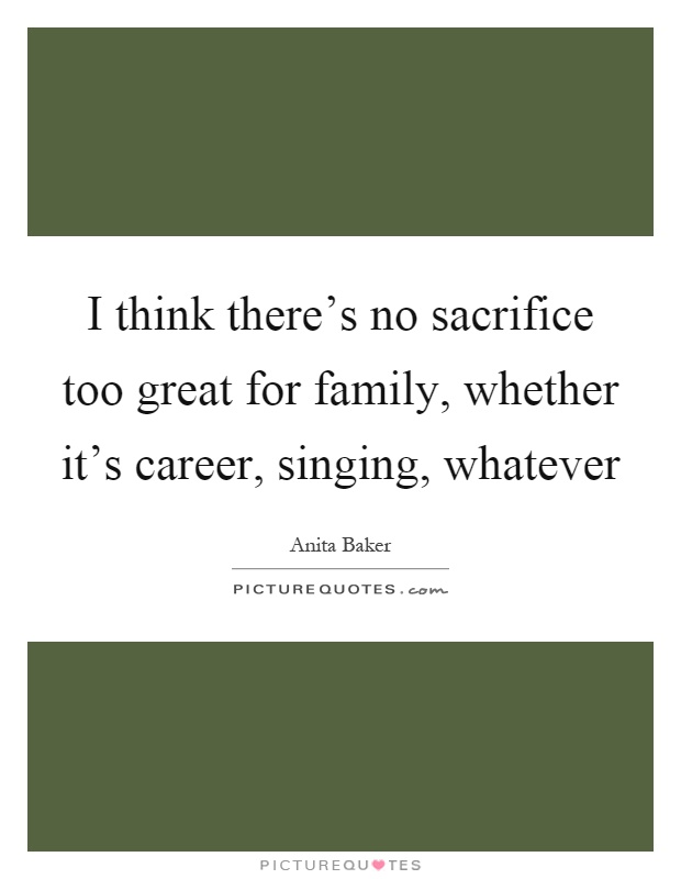 I think there's no sacrifice too great for family, whether it's career, singing, whatever Picture Quote #1