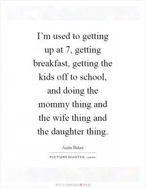 I’m used to getting up at 7, getting breakfast, getting the kids off to school, and doing the mommy thing and the wife thing and the daughter thing Picture Quote #1