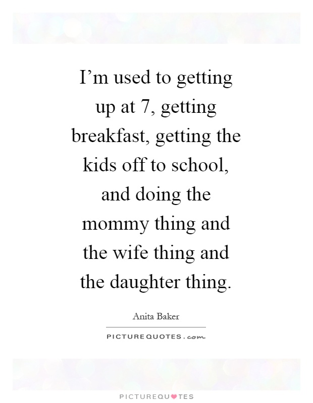 I'm used to getting up at 7, getting breakfast, getting the kids off to school, and doing the mommy thing and the wife thing and the daughter thing Picture Quote #1