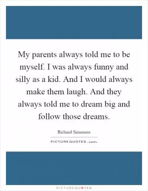 My parents always told me to be myself. I was always funny and silly as a kid. And I would always make them laugh. And they always told me to dream big and follow those dreams Picture Quote #1