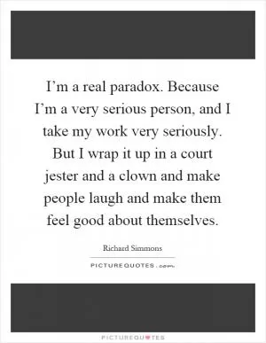 I’m a real paradox. Because I’m a very serious person, and I take my work very seriously. But I wrap it up in a court jester and a clown and make people laugh and make them feel good about themselves Picture Quote #1
