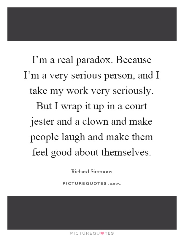 I'm a real paradox. Because I'm a very serious person, and I take my work very seriously. But I wrap it up in a court jester and a clown and make people laugh and make them feel good about themselves Picture Quote #1