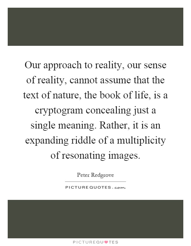Our approach to reality, our sense of reality, cannot assume that the text of nature, the book of life, is a cryptogram concealing just a single meaning. Rather, it is an expanding riddle of a multiplicity of resonating images Picture Quote #1