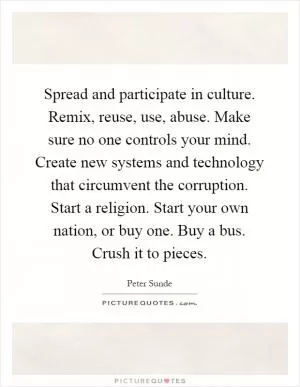 Spread and participate in culture. Remix, reuse, use, abuse. Make sure no one controls your mind. Create new systems and technology that circumvent the corruption. Start a religion. Start your own nation, or buy one. Buy a bus. Crush it to pieces Picture Quote #1