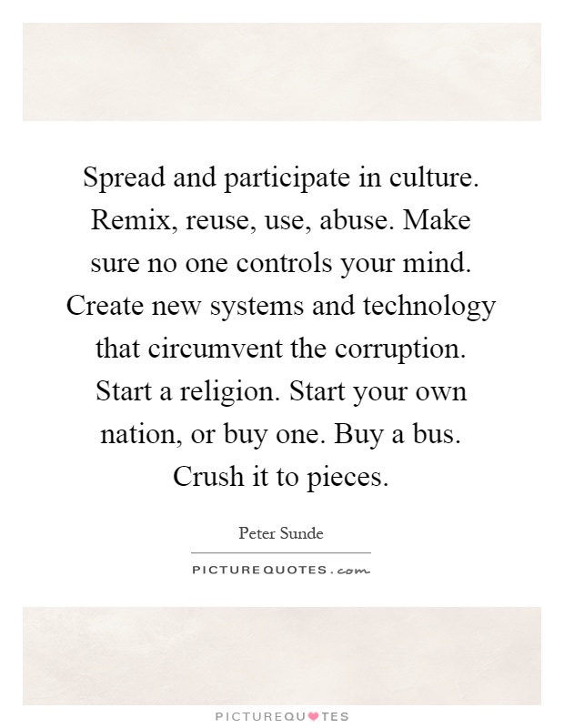 Spread and participate in culture. Remix, reuse, use, abuse. Make sure no one controls your mind. Create new systems and technology that circumvent the corruption. Start a religion. Start your own nation, or buy one. Buy a bus. Crush it to pieces Picture Quote #1