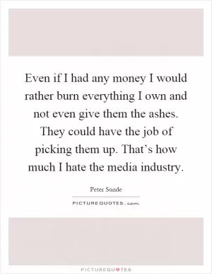 Even if I had any money I would rather burn everything I own and not even give them the ashes. They could have the job of picking them up. That’s how much I hate the media industry Picture Quote #1