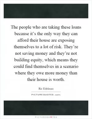 The people who are taking these loans because it’s the only way they can afford their house are exposing themselves to a lot of risk. They’re not saving money and they’re not building equity, which means they could find themselves in a scenario where they owe more money than their house is worth Picture Quote #1