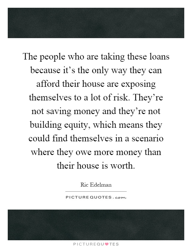 The people who are taking these loans because it's the only way they can afford their house are exposing themselves to a lot of risk. They're not saving money and they're not building equity, which means they could find themselves in a scenario where they owe more money than their house is worth Picture Quote #1