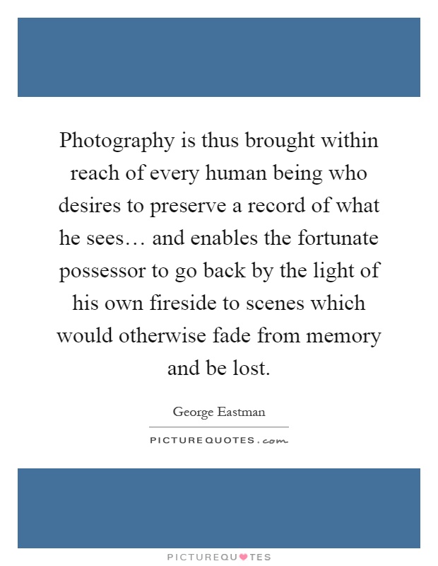 Photography is thus brought within reach of every human being who desires to preserve a record of what he sees… and enables the fortunate possessor to go back by the light of his own fireside to scenes which would otherwise fade from memory and be lost Picture Quote #1