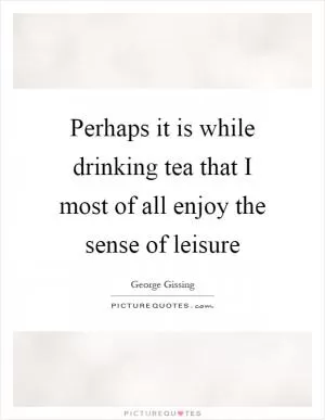 Perhaps it is while drinking tea that I most of all enjoy the sense of leisure Picture Quote #1