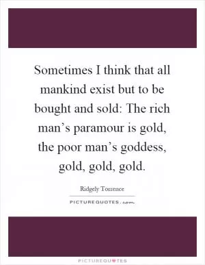 Sometimes I think that all mankind exist but to be bought and sold: The rich man’s paramour is gold, the poor man’s goddess, gold, gold, gold Picture Quote #1