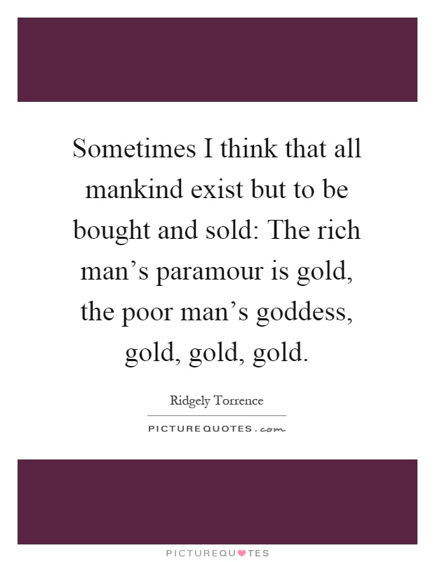 Sometimes I think that all mankind exist but to be bought and sold: The rich man's paramour is gold, the poor man's goddess, gold, gold, gold Picture Quote #1
