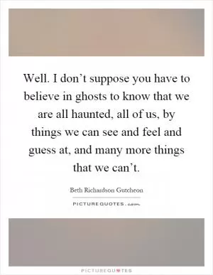 Well. I don’t suppose you have to believe in ghosts to know that we are all haunted, all of us, by things we can see and feel and guess at, and many more things that we can’t Picture Quote #1