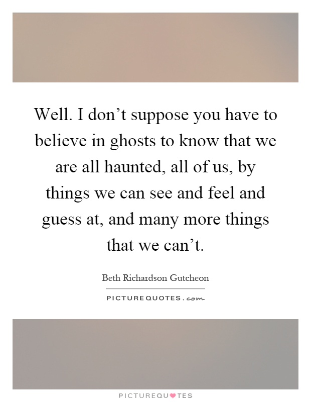 Well. I don't suppose you have to believe in ghosts to know that we are all haunted, all of us, by things we can see and feel and guess at, and many more things that we can't Picture Quote #1