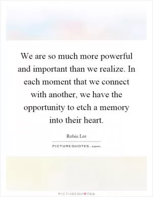 We are so much more powerful and important than we realize. In each moment that we connect with another, we have the opportunity to etch a memory into their heart Picture Quote #1
