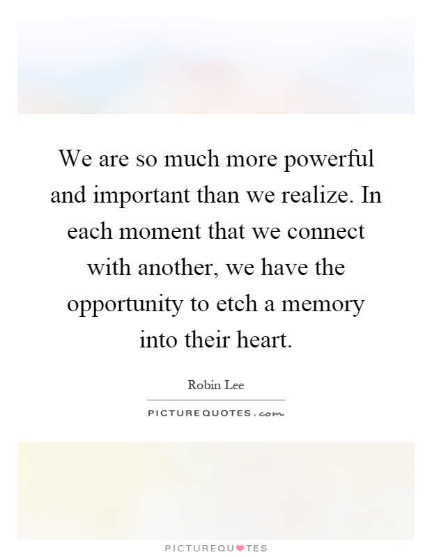 We are so much more powerful and important than we realize. In each moment that we connect with another, we have the opportunity to etch a memory into their heart Picture Quote #1