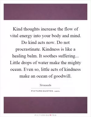 Kind thoughts increase the flow of vital energy into your body and mind. Do kind acts now. Do not procrastinate. Kindness is like a healing balm. It soothes suffering... Little drops of water make the mighty ocean. Even so, little acts of kindness make an ocean of goodwill Picture Quote #1