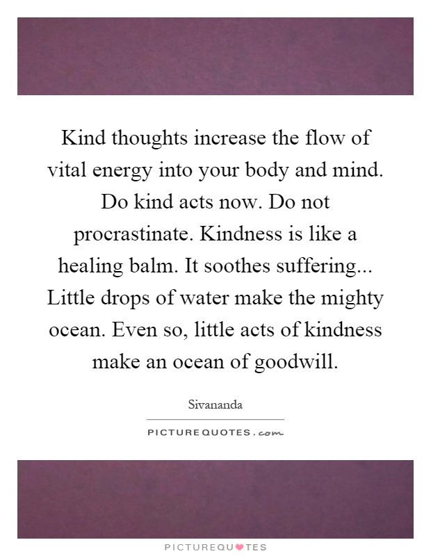Kind thoughts increase the flow of vital energy into your body and mind. Do kind acts now. Do not procrastinate. Kindness is like a healing balm. It soothes suffering... Little drops of water make the mighty ocean. Even so, little acts of kindness make an ocean of goodwill Picture Quote #1