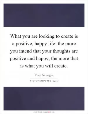 What you are looking to create is a positive, happy life: the more you intend that your thoughts are positive and happy, the more that is what you will create Picture Quote #1