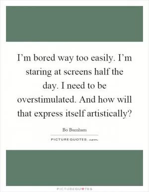 I’m bored way too easily. I’m staring at screens half the day. I need to be overstimulated. And how will that express itself artistically? Picture Quote #1