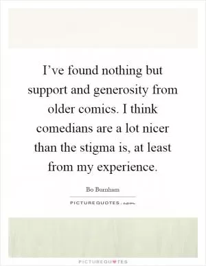 I’ve found nothing but support and generosity from older comics. I think comedians are a lot nicer than the stigma is, at least from my experience Picture Quote #1