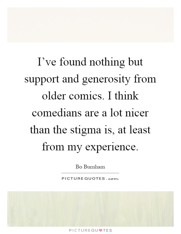 I've found nothing but support and generosity from older comics. I think comedians are a lot nicer than the stigma is, at least from my experience Picture Quote #1