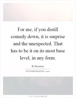 For me, if you distill comedy down, it is surprise and the unexpected. That has to be it on its most base level, in any form Picture Quote #1