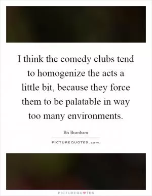 I think the comedy clubs tend to homogenize the acts a little bit, because they force them to be palatable in way too many environments Picture Quote #1