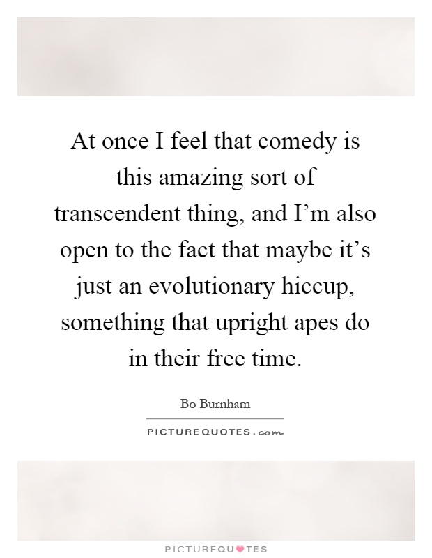 At once I feel that comedy is this amazing sort of transcendent thing, and I'm also open to the fact that maybe it's just an evolutionary hiccup, something that upright apes do in their free time Picture Quote #1