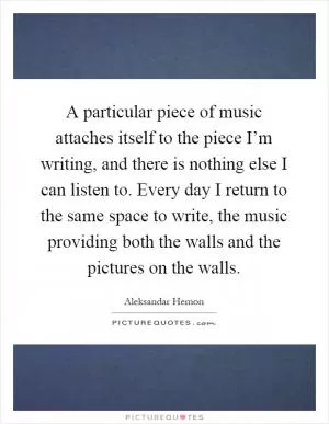 A particular piece of music attaches itself to the piece I’m writing, and there is nothing else I can listen to. Every day I return to the same space to write, the music providing both the walls and the pictures on the walls Picture Quote #1