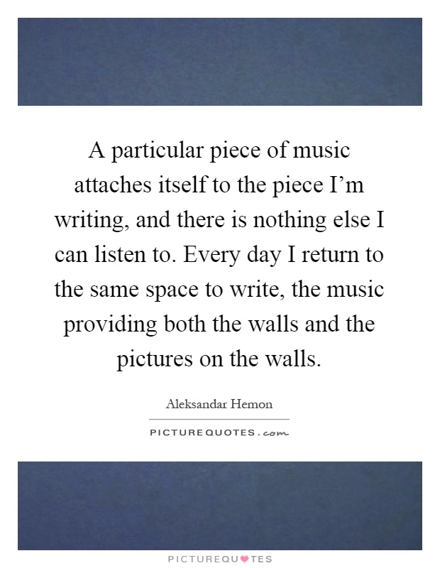 A particular piece of music attaches itself to the piece I'm writing, and there is nothing else I can listen to. Every day I return to the same space to write, the music providing both the walls and the pictures on the walls Picture Quote #1