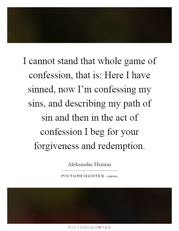 I cannot stand that whole game of confession, that is: Here I have sinned, now I'm confessing my sins, and describing my path of sin and then in the act of confession I beg for your forgiveness and redemption Picture Quote #1
