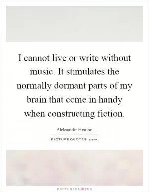 I cannot live or write without music. It stimulates the normally dormant parts of my brain that come in handy when constructing fiction Picture Quote #1