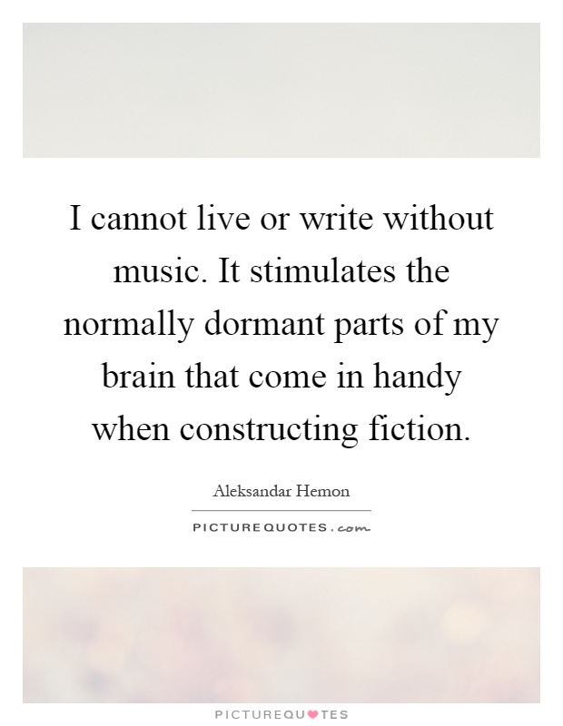 I cannot live or write without music. It stimulates the normally dormant parts of my brain that come in handy when constructing fiction Picture Quote #1
