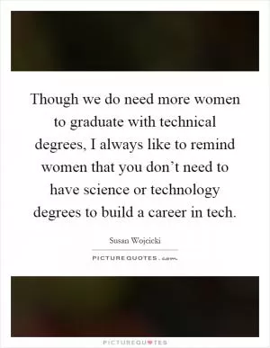 Though we do need more women to graduate with technical degrees, I always like to remind women that you don’t need to have science or technology degrees to build a career in tech Picture Quote #1