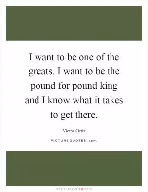 I want to be one of the greats. I want to be the pound for pound king and I know what it takes to get there Picture Quote #1