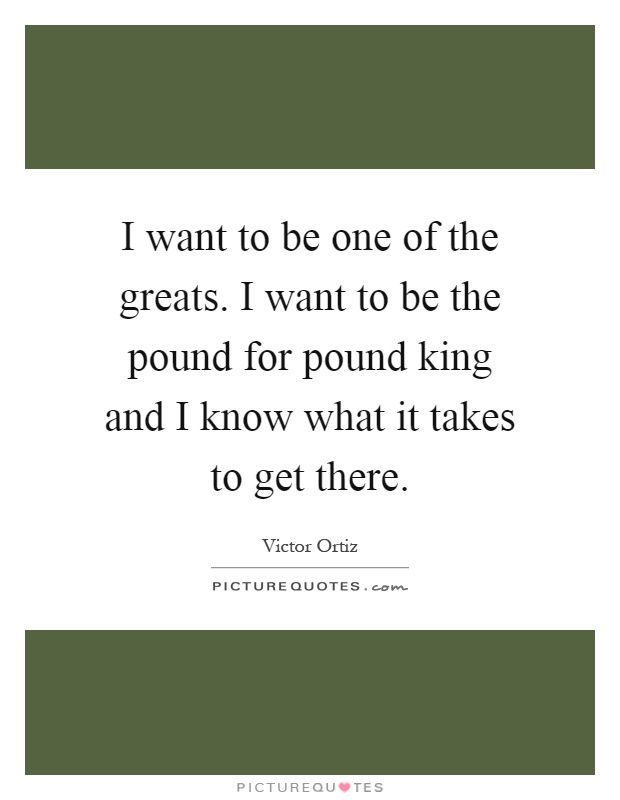 I want to be one of the greats. I want to be the pound for pound king and I know what it takes to get there Picture Quote #1