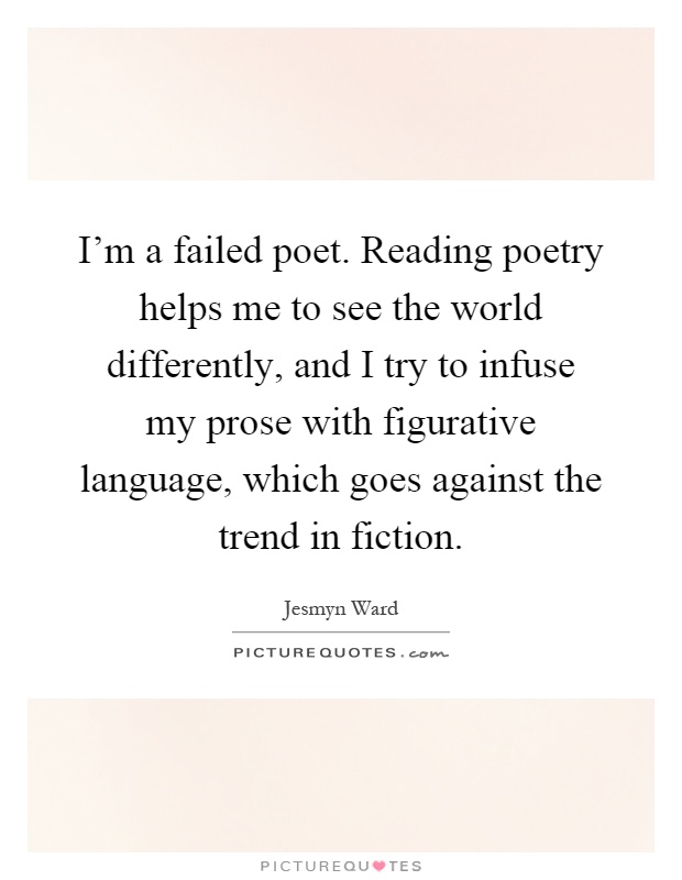 I'm a failed poet. Reading poetry helps me to see the world differently, and I try to infuse my prose with figurative language, which goes against the trend in fiction Picture Quote #1